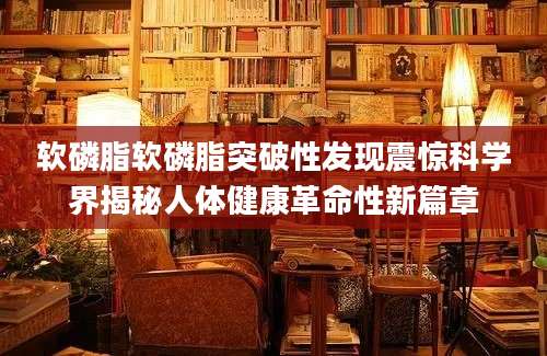 软磷脂软磷脂突破性发现震惊科学界揭秘人体健康革命性新篇章