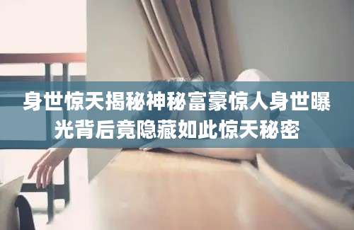 身世惊天揭秘神秘富豪惊人身世曝光背后竟隐藏如此惊天秘密