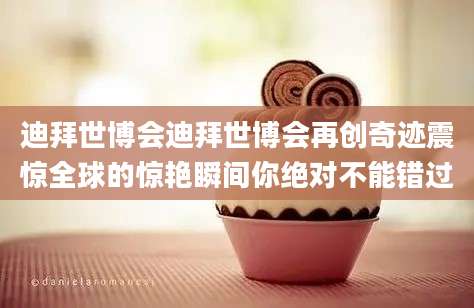 迪拜世博会迪拜世博会再创奇迹震惊全球的惊艳瞬间你绝对不能错过