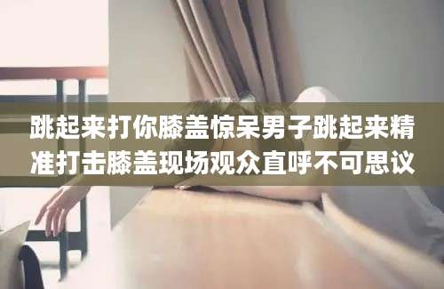 跳起来打你膝盖惊呆男子跳起来精准打击膝盖现场观众直呼不可思议