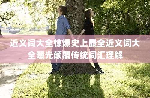 近义词大全惊爆史上最全近义词大全曝光颠覆传统词汇理解