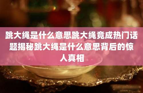 跳大绳是什么意思跳大绳竟成热门话题揭秘跳大绳是什么意思背后的惊人真相