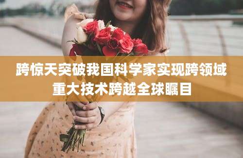 跨惊天突破我国科学家实现跨领域重大技术跨越全球瞩目