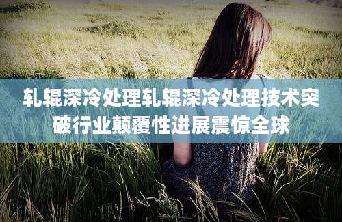 轧辊深冷处理轧辊深冷处理技术突破行业颠覆性进展震惊全球