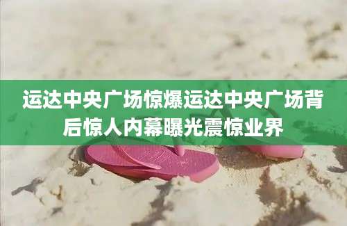 运达中央广场惊爆运达中央广场背后惊人内幕曝光震惊业界