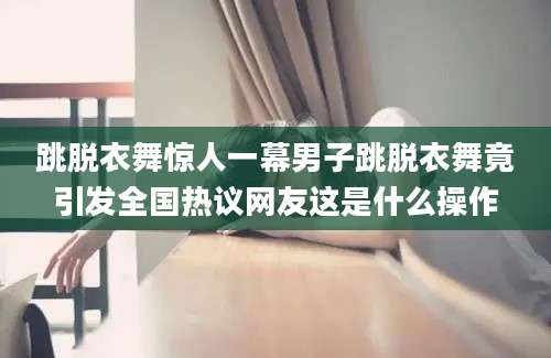 跳脱衣舞惊人一幕男子跳脱衣舞竟引发全国热议网友这是什么操作