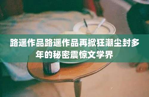 路遥作品路遥作品再掀狂潮尘封多年的秘密震惊文学界