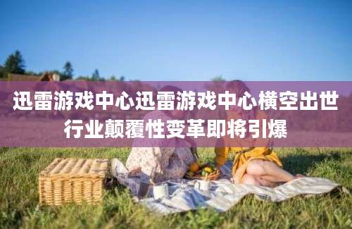 迅雷游戏中心迅雷游戏中心横空出世行业颠覆性变革即将引爆