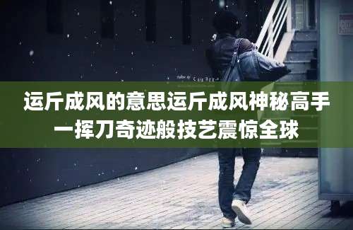 运斤成风的意思运斤成风神秘高手一挥刀奇迹般技艺震惊全球