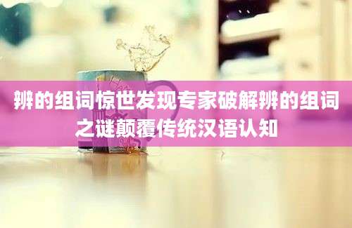 辨的组词惊世发现专家破解辨的组词之谜颠覆传统汉语认知