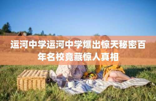 运河中学运河中学爆出惊天秘密百年名校竟藏惊人真相