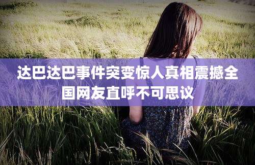 达巴达巴事件突变惊人真相震撼全国网友直呼不可思议