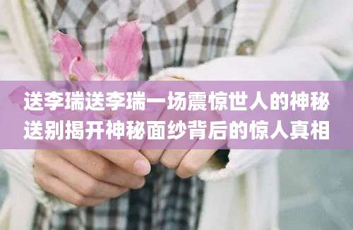 送李瑞送李瑞一场震惊世人的神秘送别揭开神秘面纱背后的惊人真相