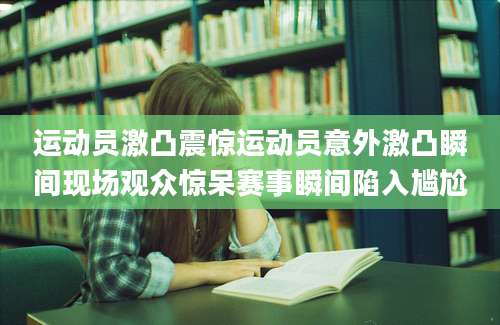 运动员激凸震惊运动员意外激凸瞬间现场观众惊呆赛事瞬间陷入尴尬
