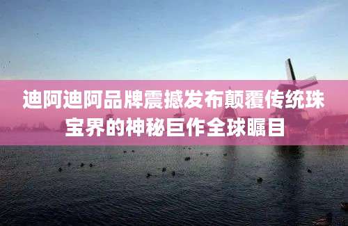 迪阿迪阿品牌震撼发布颠覆传统珠宝界的神秘巨作全球瞩目