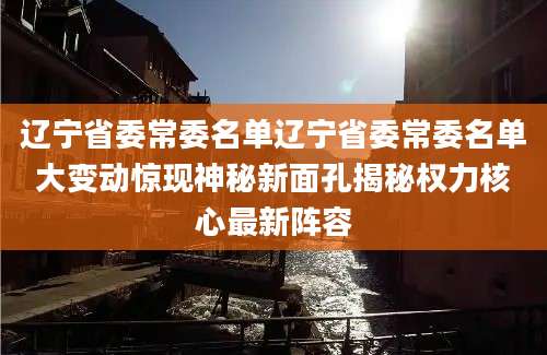 辽宁省委常委名单辽宁省委常委名单大变动惊现神秘新面孔揭秘权力核心最新阵容