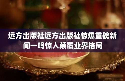 远方出版社远方出版社惊爆重磅新闻一鸣惊人颠覆业界格局