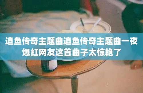 追鱼传奇主题曲追鱼传奇主题曲一夜爆红网友这首曲子太惊艳了