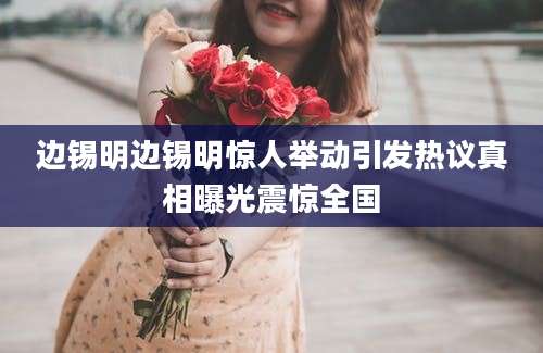 边锡明边锡明惊人举动引发热议真相曝光震惊全国