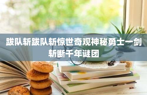 跋队斩跋队斩惊世奇观神秘勇士一剑斩断千年谜团