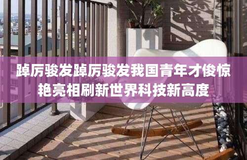 踔厉骏发踔厉骏发我国青年才俊惊艳亮相刷新世界科技新高度