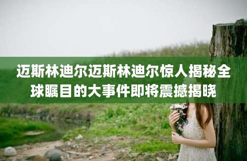 迈斯林迪尔迈斯林迪尔惊人揭秘全球瞩目的大事件即将震撼揭晓
