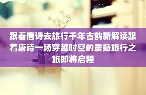 跟着唐诗去旅行千年古韵新解读跟着唐诗一场穿越时空的震撼旅行之旅即将启程
