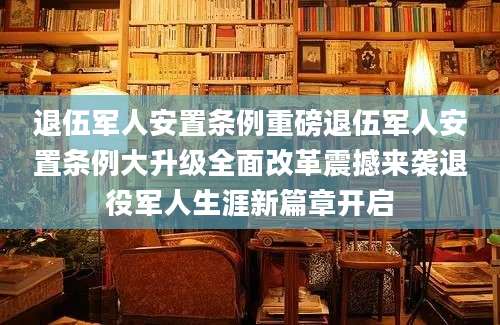 退伍军人安置条例重磅退伍军人安置条例大升级全面改革震撼来袭退役军人生涯新篇章开启