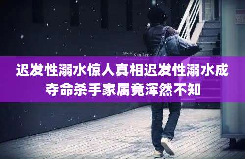 迟发性溺水惊人真相迟发性溺水成夺命杀手家属竟浑然不知