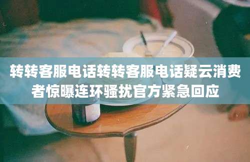 转转客服电话转转客服电话疑云消费者惊曝连环骚扰官方紧急回应