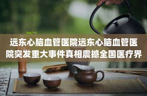 远东心脑血管医院远东心脑血管医院突发重大事件真相震撼全国医疗界