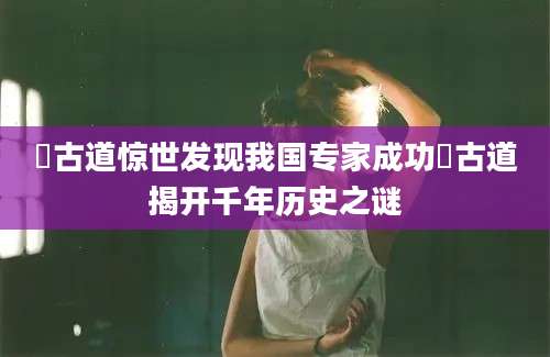蹚古道惊世发现我国专家成功蹚古道揭开千年历史之谜