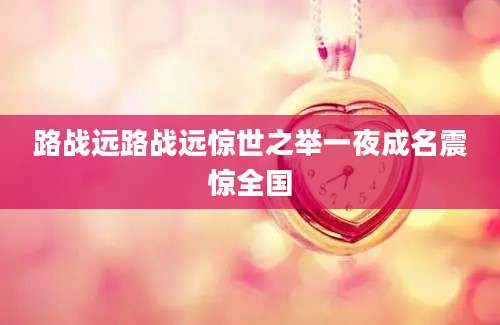 路战远路战远惊世之举一夜成名震惊全国