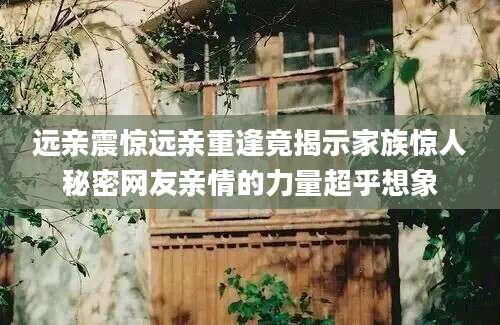 远亲震惊远亲重逢竟揭示家族惊人秘密网友亲情的力量超乎想象