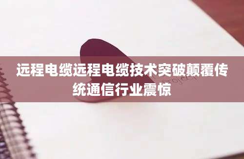 远程电缆远程电缆技术突破颠覆传统通信行业震惊
