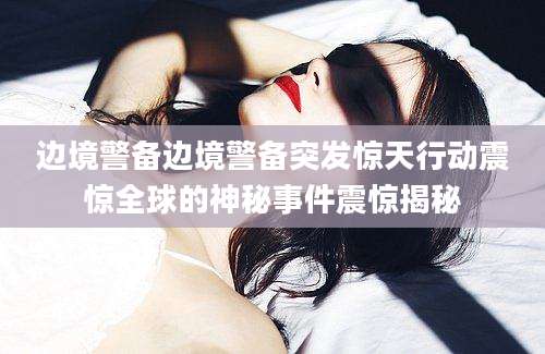 边境警备边境警备突发惊天行动震惊全球的神秘事件震惊揭秘