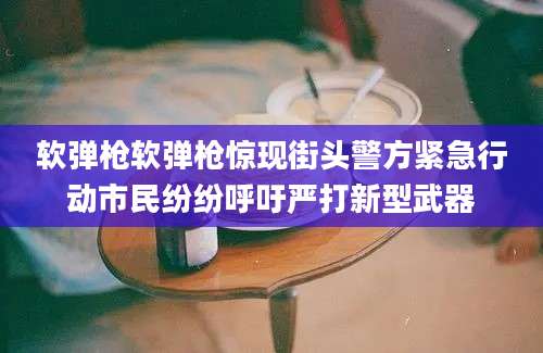 软弹枪软弹枪惊现街头警方紧急行动市民纷纷呼吁严打新型武器