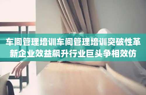 车间管理培训车间管理培训突破性革新企业效益飙升行业巨头争相效仿