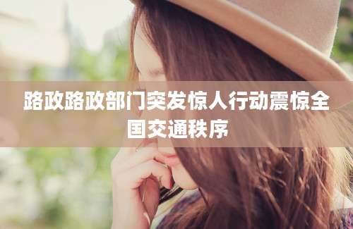 路政路政部门突发惊人行动震惊全国交通秩序