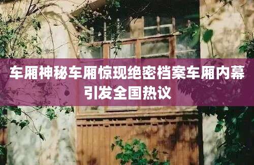 车厢神秘车厢惊现绝密档案车厢内幕引发全国热议