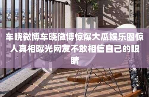车晓微博车晓微博惊爆大瓜娱乐圈惊人真相曝光网友不敢相信自己的眼睛