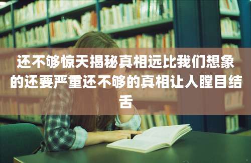 还不够惊天揭秘真相远比我们想象的还要严重还不够的真相让人瞠目结舌