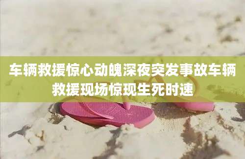 车辆救援惊心动魄深夜突发事故车辆救援现场惊现生死时速