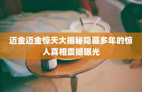 迈金迈金惊天大揭秘隐藏多年的惊人真相震撼曝光