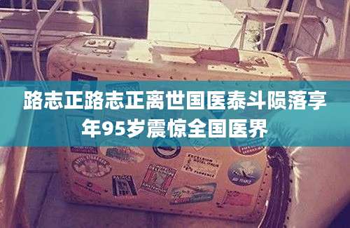 路志正路志正离世国医泰斗陨落享年95岁震惊全国医界