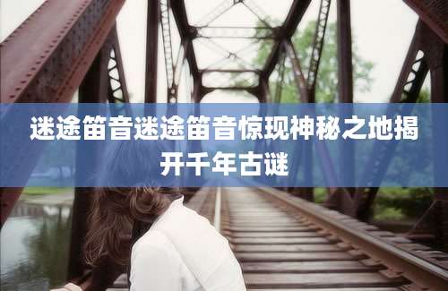 迷途笛音迷途笛音惊现神秘之地揭开千年古谜