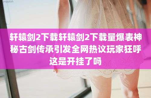 轩辕剑2下载轩辕剑2下载量爆表神秘古剑传承引发全网热议玩家狂呼这是开挂了吗