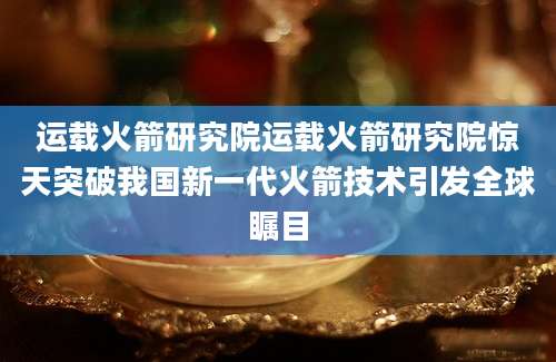 运载火箭研究院运载火箭研究院惊天突破我国新一代火箭技术引发全球瞩目