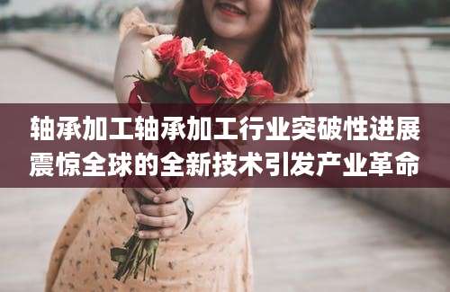 轴承加工轴承加工行业突破性进展震惊全球的全新技术引发产业革命