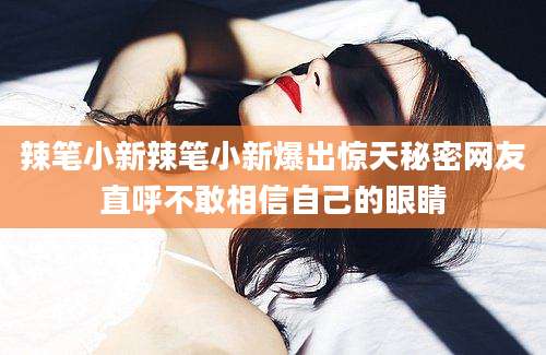 辣笔小新辣笔小新爆出惊天秘密网友直呼不敢相信自己的眼睛